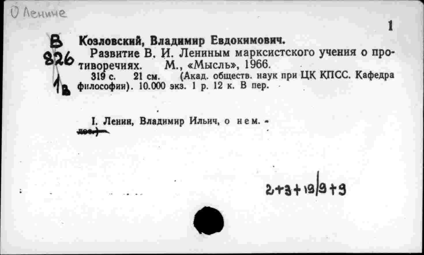 ﻿О Ленине.
1
(5 Козловский, Владимир Евдокимович.
ла/ Развитие В. И. Лениным марксистского учения о про-тиворечиях. М., «Мысль», 1966.
1	319 с. 21 см. (Акад, обществ, наук при ЦК КПСС. Кафедра
философии). 10.000 экз. 1 р. 12 к. В пер.
I. Ленин, Владимир Ильич, о нем. •
2,П+'9/3 + 9